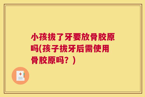 小孩拔了牙要放骨胶原吗(孩子拔牙后需使用骨胶原吗？)