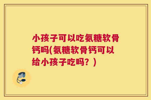 小孩子可以吃氨糖软骨钙吗(氨糖软骨钙可以给小孩子吃吗？)
