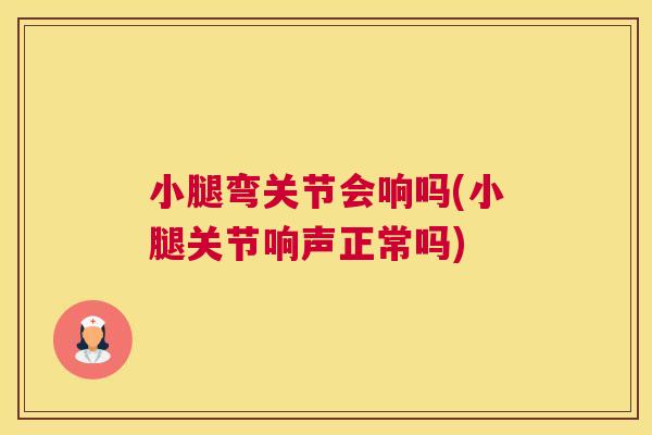 小腿弯关节会响吗(小腿关节响声正常吗)