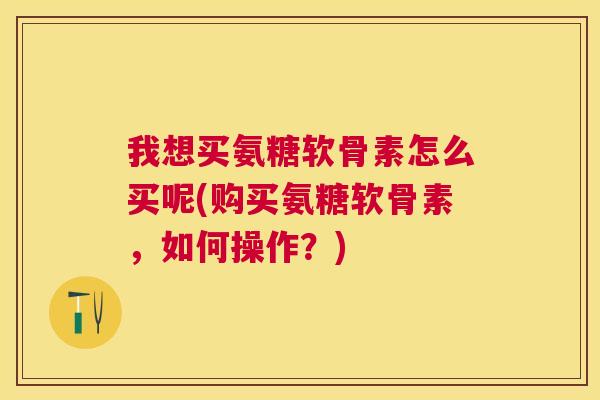 我想买氨糖软骨素怎么买呢(购买氨糖软骨素，如何操作？)
