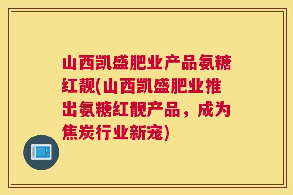 山西凯盛肥业产品氨糖红靓(山西凯盛肥业推出氨糖红靓产品，成为焦炭行业新宠)