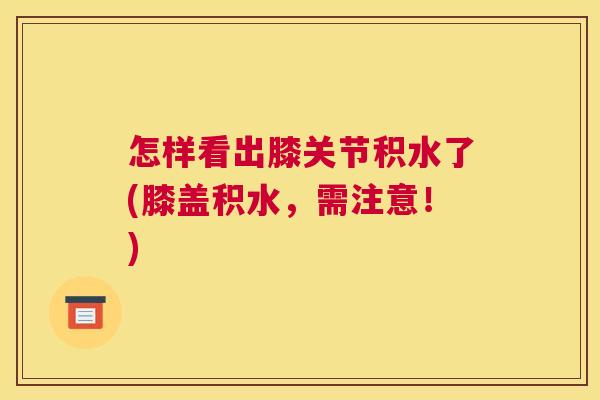 怎样看出膝关节积水了(膝盖积水，需注意！)