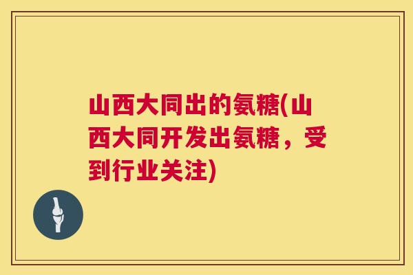山西大同出的氨糖(山西大同开发出氨糖，受到行业关注)