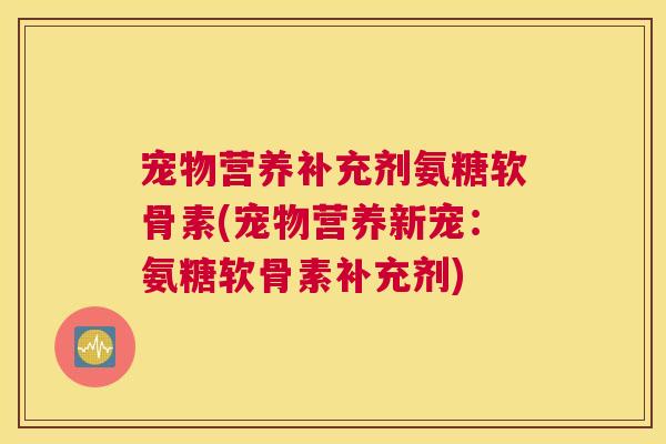 宠物营养补充剂氨糖软骨素(宠物营养新宠：氨糖软骨素补充剂)