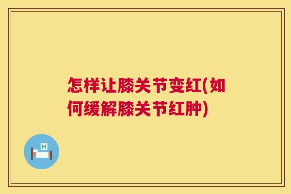 怎样让膝关节变红(如何缓解膝关节红肿)