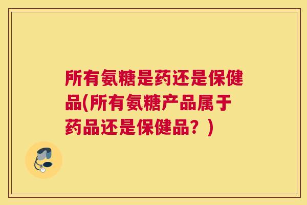 所有氨糖是药还是保健品(所有氨糖产品属于药品还是保健品？)