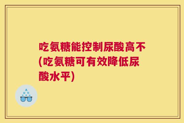 吃氨糖能控制尿酸高不(吃氨糖可有效降低尿酸水平) 吃氨糖能控制尿酸高不(吃氨糖可有效降低尿酸水平)