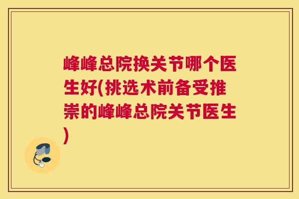 峰峰总院换关节哪个医生好(挑选术前备受推崇的峰峰总院关节医生)