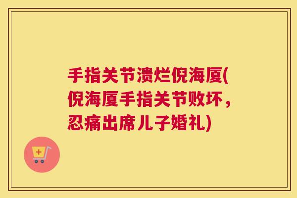 手指关节溃烂倪海厦(倪海厦手指关节败坏，忍痛出席儿子婚礼)