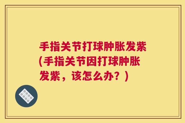 手指关节打球肿胀发紫(手指关节因打球肿胀发紫，该怎么办？)