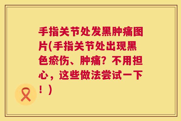 手指关节处发黑肿痛图片(手指关节处出现黑色瘀伤、肿痛？不用担心，这些做法尝试一下！)
