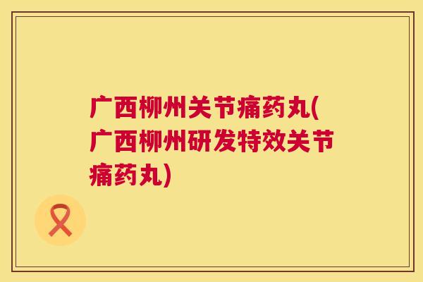 广西柳州关节痛药丸(广西柳州研发特效关节痛药丸)