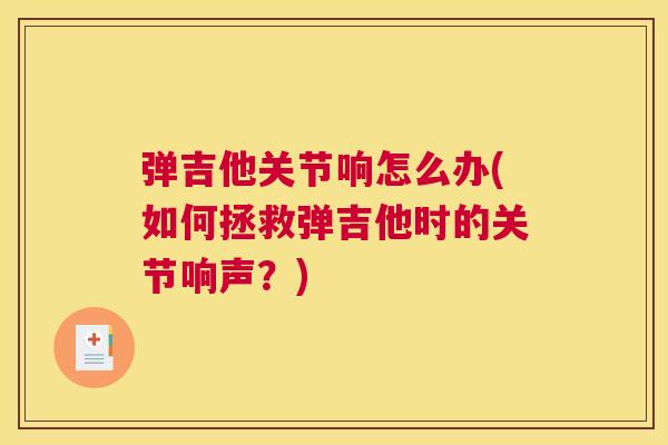 弹吉他关节响怎么办(如何拯救弹吉他时的关节响声？)