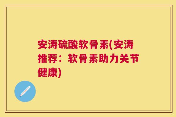 安涛硫酸软骨素(安涛推荐：软骨素助力关节健康)