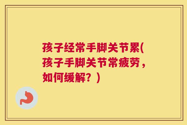 孩子经常手脚关节累(孩子手脚关节常疲劳，如何缓解？)