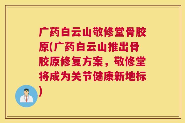 广药白云山敬修堂骨胶原(广药白云山推出骨胶原修复方案，敬修堂将成为关节健康新地标)