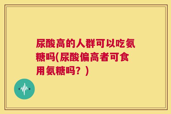 尿酸高的人群可以吃氨糖吗(尿酸偏高者可食用氨糖吗？)
