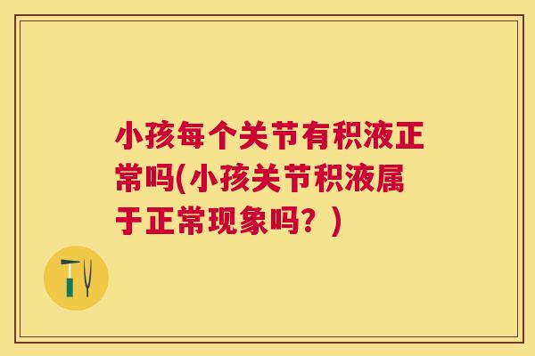 小孩每个关节有积液正常吗(小孩关节积液属于正常现象吗？)