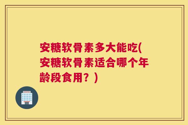 安糖软骨素多大能吃(安糖软骨素适合哪个年龄段食用？)