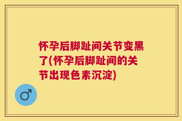怀孕后脚趾间关节变黑了(怀孕后脚趾间的关节出现色素沉淀)