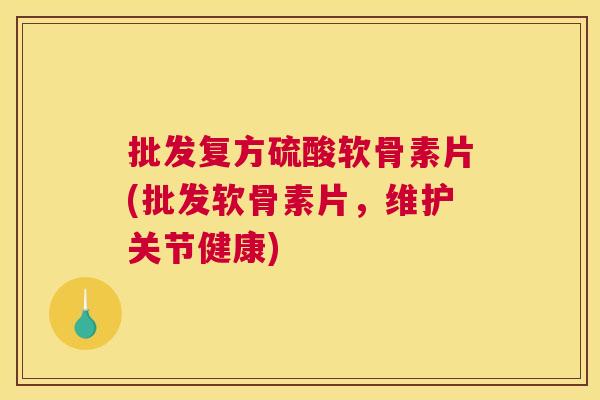 批发复方硫酸软骨素片(批发软骨素片，维护关节健康)