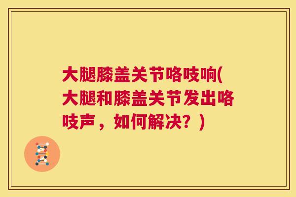 大腿膝盖关节咯吱响(大腿和膝盖关节发出咯吱声，如何解决？)
