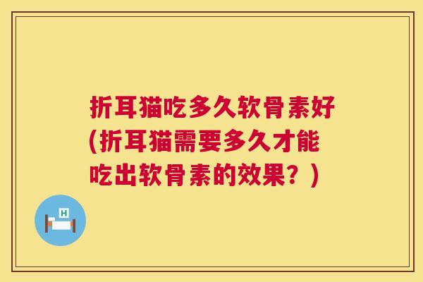 折耳猫吃多久软骨素好(折耳猫需要多久才能吃出软骨素的效果？)