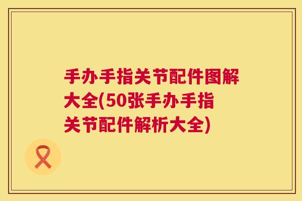 手办手指关节配件图解大全(50张手办手指关节配件解析大全)