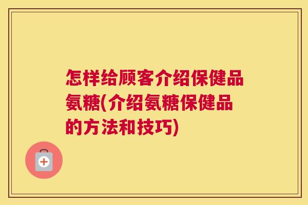 怎样给顾客介绍保健品氨糖(介绍氨糖保健品的方法和技巧)