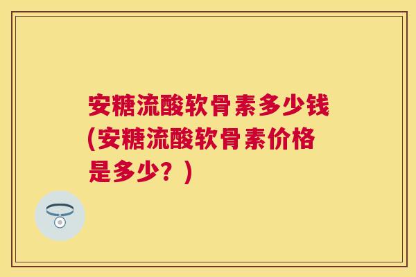 安糖流酸软骨素多少钱(安糖流酸软骨素价格是多少？)