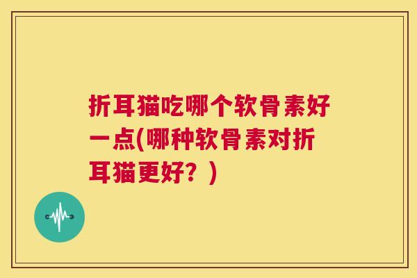 折耳猫吃哪个软骨素好一点(哪种软骨素对折耳猫更好？)