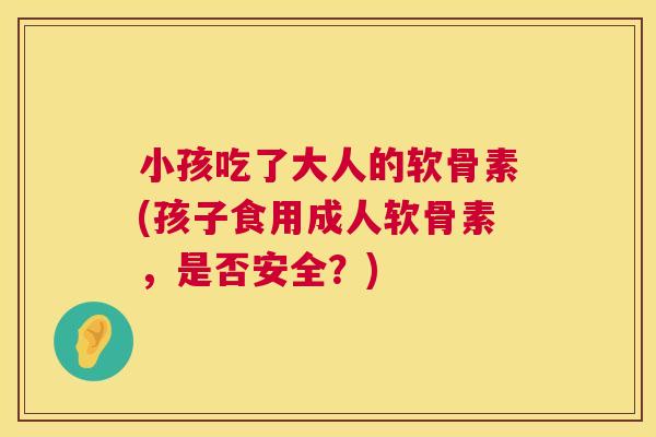小孩吃了大人的软骨素(孩子食用成人软骨素，是否安全？)