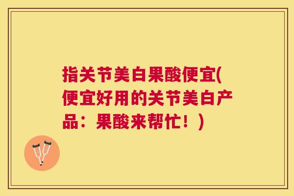 指关节美白果酸便宜(便宜好用的关节美白产品：果酸来帮忙！)