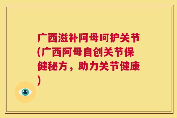 广西滋补阿母呵护关节(广西阿母自创关节保健秘方，助力关节健康)