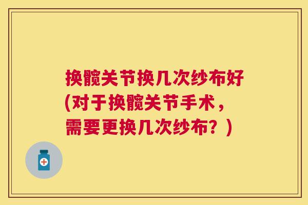 换髋关节换几次纱布好(对于换髋关节手术，需要更换几次纱布？)