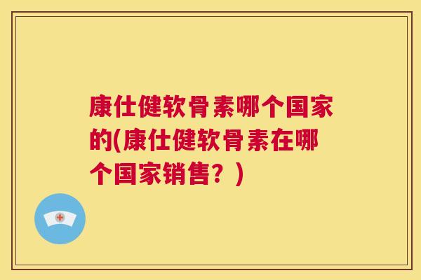康仕健软骨素哪个国家的(康仕健软骨素在哪个国家销售？)
