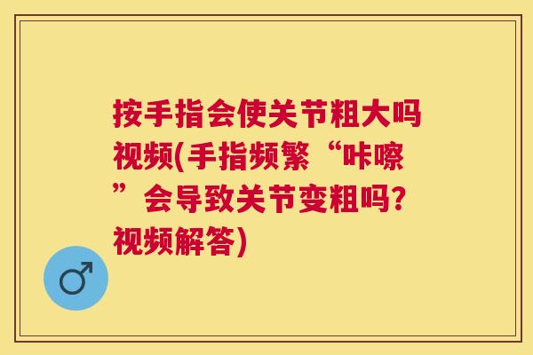 按手指会使关节粗大吗视频(手指频繁“咔嚓”会导致关节变粗吗？视频解答)