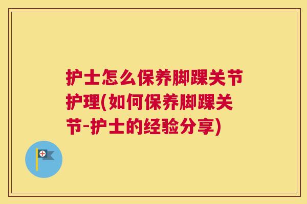 护士怎么保养脚踝关节护理(如何保养脚踝关节-护士的经验分享)