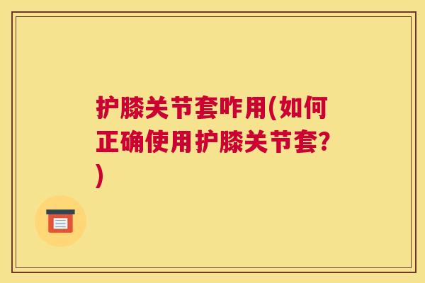 护膝关节套咋用(如何正确使用护膝关节套？)