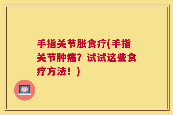 手指关节胀食疗(手指关节肿痛？试试这些食疗方法！)
