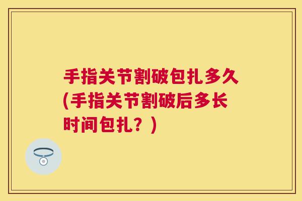 手指关节割破包扎多久(手指关节割破后多长时间包扎？)