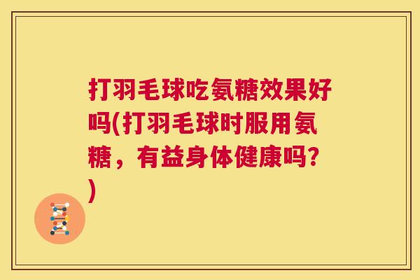 打羽毛球吃氨糖效果好吗(打羽毛球时服用氨糖，有益身体健康吗？)