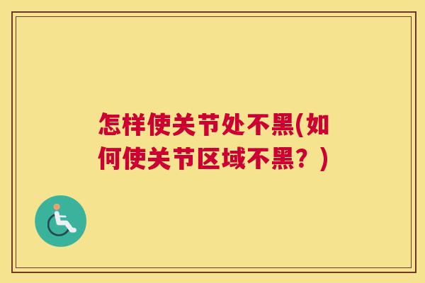 怎样使关节处不黑(如何使关节区域不黑？)