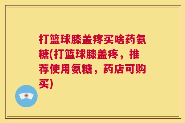 打篮球膝盖疼买啥药氨糖(打篮球膝盖疼，推荐使用氨糖，药店可购买)