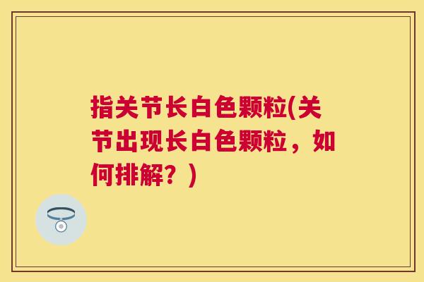指关节长白色颗粒(关节出现长白色颗粒，如何排解？)