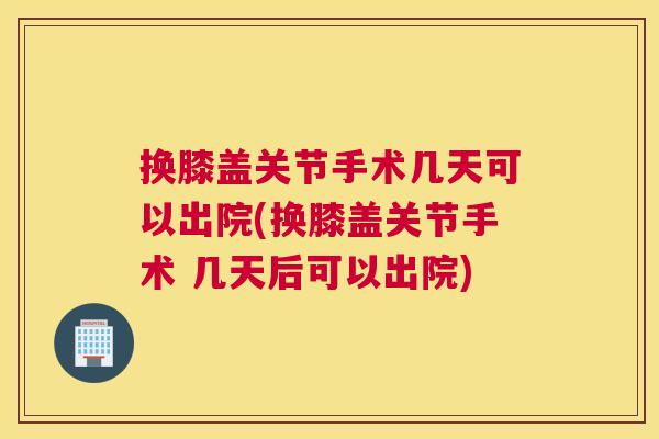 换膝盖关节手术几天可以出院(换膝盖关节手术 几天后可以出院)