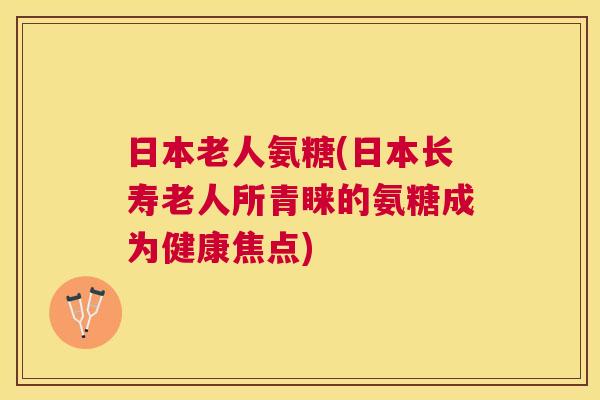 日本老人氨糖(日本长寿老人所青睐的氨糖成为健康焦点)