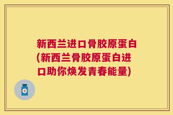 新西兰进口骨胶原蛋白(新西兰骨胶原蛋白进口助你焕发青春能量)