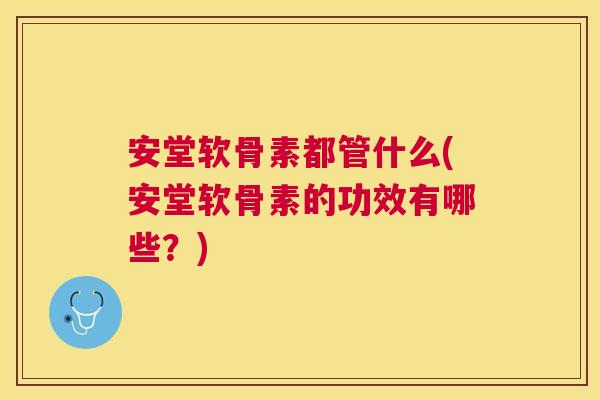 安堂软骨素都管什么(安堂软骨素的功效有哪些？)