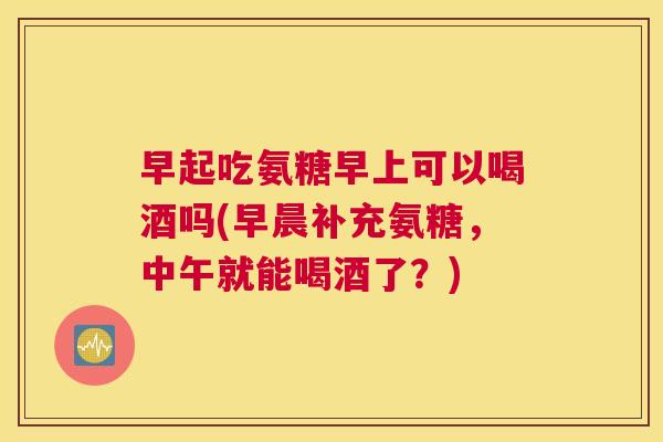 早起吃氨糖早上可以喝酒吗(早晨补充氨糖，中午就能喝酒了？)